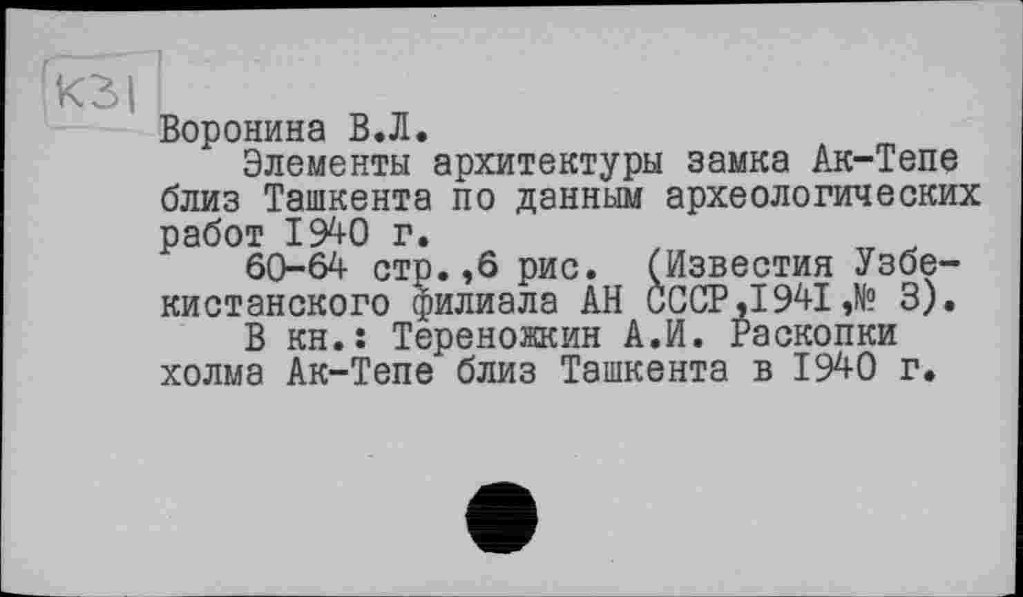 ﻿КЗ I '
Воронина В.Л.
Элементы архитектуры замка Ак-Тепе близ Ташкента по данным археологических работ 1940 г.
60-64 стр.,6 рис. (Известия Узбекистанского филиала АН СССР ,1941 ,№ 3).
В kh.î Тереножкин А.И. Раскопки холма Ак-Тепе близ Ташкента в 1940 г.